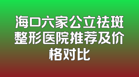 海口六家公立祛斑整形医院推荐及价格对比