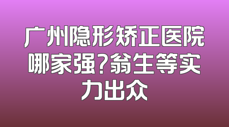广州隐形矫正医院哪家强？翁生等实力出众
