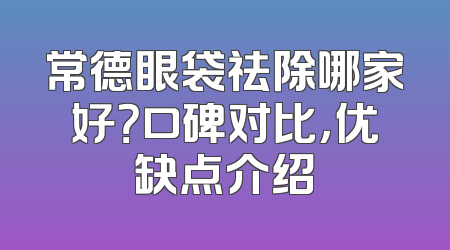 常德眼袋祛除哪家好？口碑对比，优缺点介绍