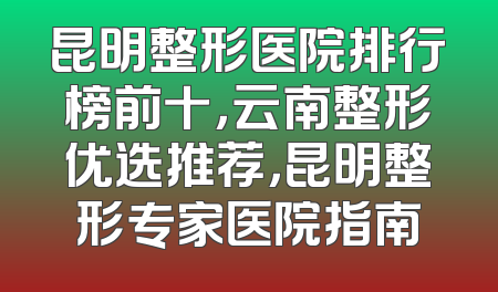 昆明整形医院排行榜前十，云南整形优选推荐，昆明整形专家医院指南