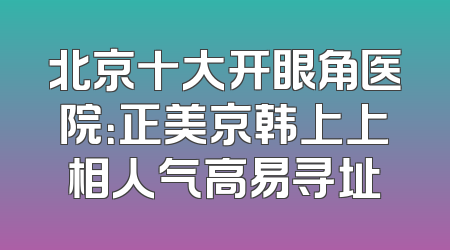 北京十大开眼角医院：正美京韩上上相人气高易寻址