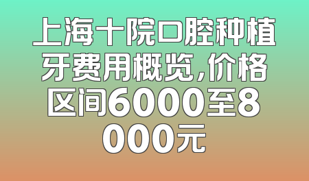 上海十院口腔种植牙费用概览，价格区间6000至8000元
