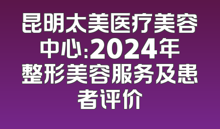 昆明太美医疗美容中心：2024年整形美容服务及患者评价
