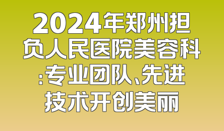 2024年郑州担负人民医院美容科：专业团队、先进技术开创美丽