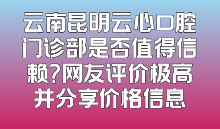 云南昆明云心口腔门诊部是否值得信赖？网友评价极高并分享价格信息