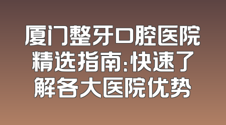 厦门整牙口腔医院精选指南：快速了解各大医院优势