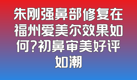 朱刚强鼻部修复在福州爱美尔效果如何？初鼻审美好评如潮