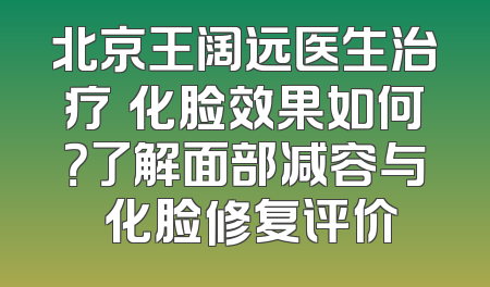 北京王阔远医生治疗饅化脸效果如何？了解面部减容与饅化脸修复评价
