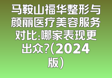 马鞍山福华整形与颜丽医疗美容服务对比：哪家表现更出众？（2024版）