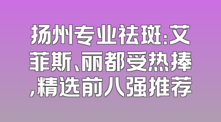 扬州专业祛斑：艾菲斯、丽都受热捧，精选前八强推荐