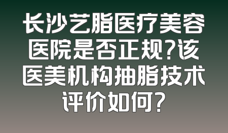 长沙艺脂医疗美容医院是否正规？该医美机构抽脂技术评价如何？