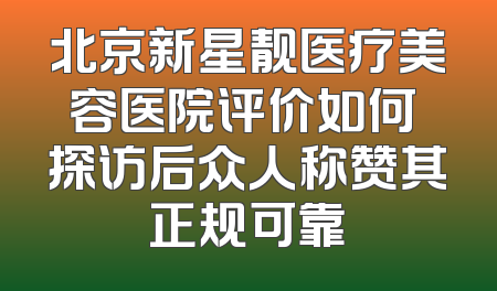 北京新星靓医疗美容医院评价如何 探访后众人称赞其正规可靠
