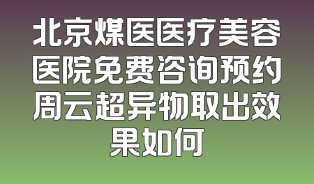北京煤医医疗美容医院免费咨询预约周云超异物取出效果如何