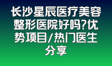 长沙星辰医疗美容整形医院好吗？优势项目/热门医生分享
