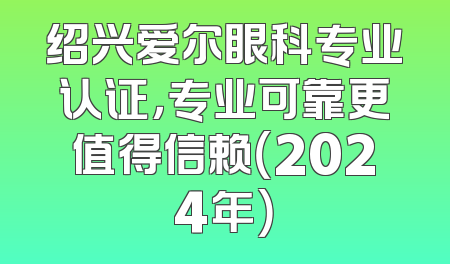绍兴爱尔眼科专业认证，专业可靠更值得信赖（2024年）