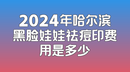 2024年哈尔滨黑脸娃娃祛痘印费用是多少
