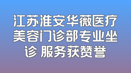 江苏淮安华薇医疗美容门诊部专业坐诊 服务获赞誉