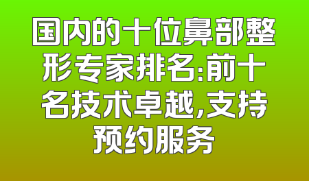 国内的十位鼻部整形专家排名：前十名技术卓越，支持预约服务