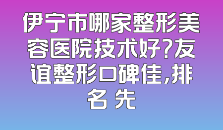 伊宁市哪家整形美容医院技术好？友谊整形口碑佳，排名領先