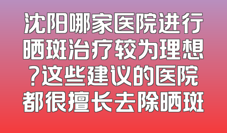 沈阳哪家医院进行晒斑治疗较为理想？这些建议的医院都很擅长去除晒斑
