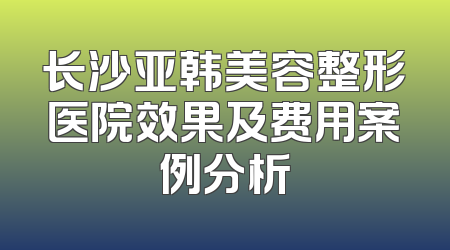 长沙亚韩美容整形医院效果及费用案例分析