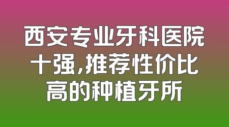 西安专业牙科医院十强，推荐性价比高的种植牙所