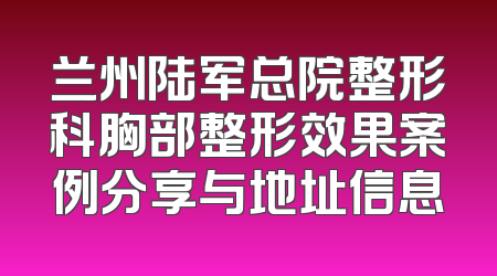 兰州陆军总院整形科胸部整形效果案例分享与地址信息