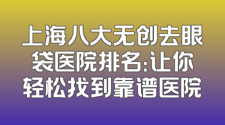上海八大无创去眼袋医院排名：让你轻松找到靠谱医院