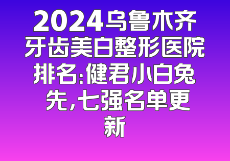 2024乌鲁木齐牙齿美白整形医院排名：健君小白兔領先，七强名单更新