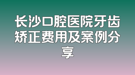 长沙口腔医院牙齿矫正费用及案例分享
