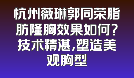 杭州薇琳郭同荣脂肪隆胸效果如何？技术精湛，塑造美观胸型