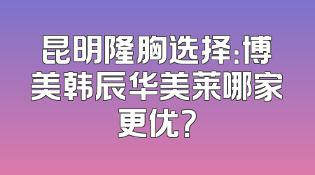 昆明隆胸选择：博美韩辰华美莱哪家更优？