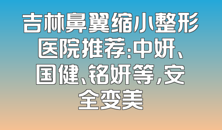 吉林鼻翼缩小整形医院推荐：中妍、国健、铭妍等，安全变美