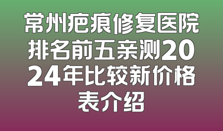 常州疤痕修复医院排名前五亲测2024年比较新价格表介绍