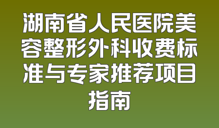 湖南省人民医院美容整形外科收费标准与专家推荐项目指南