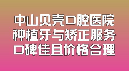 中山贝壳口腔医院种植牙与矫正服务口碑佳且价格合理