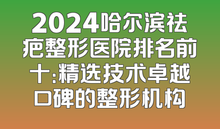 2024哈尔滨祛疤整形医院排名前十：精选技术卓越口碑的整形机构