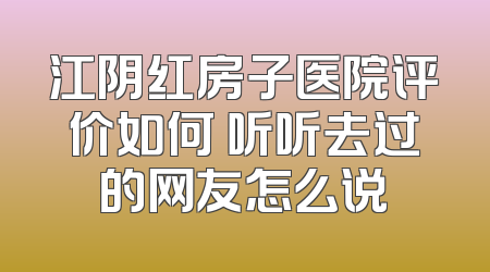 江阴红房子医院评价如何 听听去过的网友怎么说