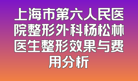 上海市第六人民医院整形外科杨松林医生整形效果与费用分析