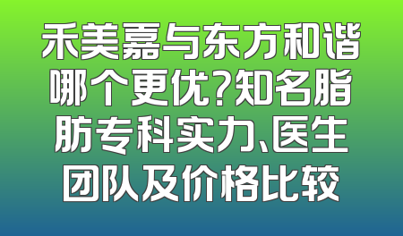 禾美嘉与东方和谐哪个更优？知名脂肪专科实力、医生团队及价格比较