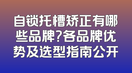 自锁托槽矫正有哪些品牌？各品牌优势及选型指南公开