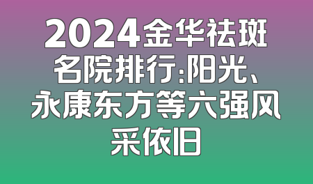 2024金华祛斑名院排行：阳光、永康东方等六强风采依旧