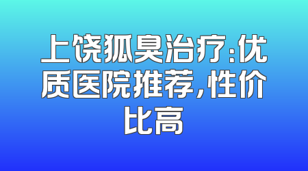 上饶狐臭治疗：优质医院推荐，性价比高