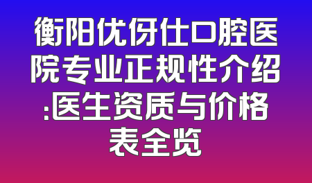 衡阳优伢仕口腔医院专业正规性介绍：医生资质与价格表全览