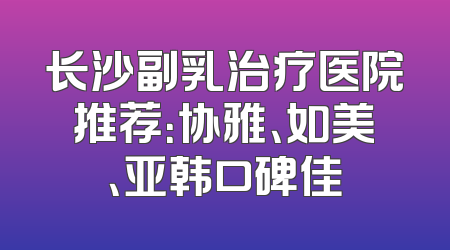 长沙副乳治疗医院推荐：协雅、如美、亚韩口碑佳