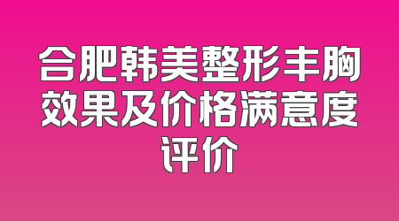合肥韩美整形丰胸效果及价格满意度评价