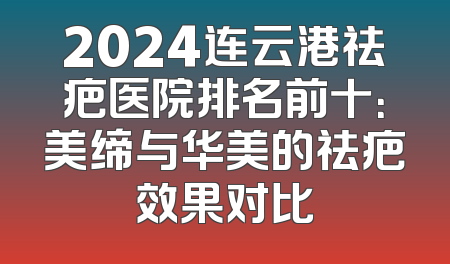 2024连云港祛疤医院排名前十：美缔与华美的祛疤效果对比