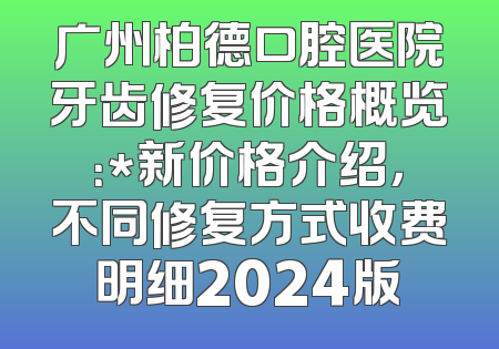 广州柏德口腔医院牙齿修复价格概览：*新价格介绍，不同修复方式收费明细2024版