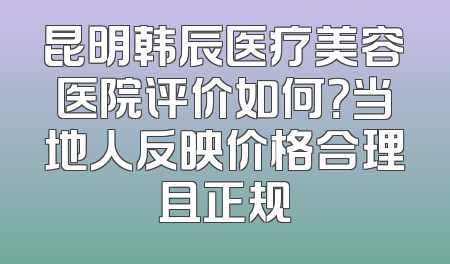 昆明韩辰医疗美容医院评价如何？当地人反映价格合理且正规