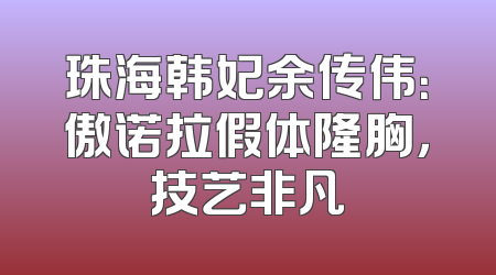 珠海韩妃余传伟：傲诺拉假体隆胸，技艺非凡